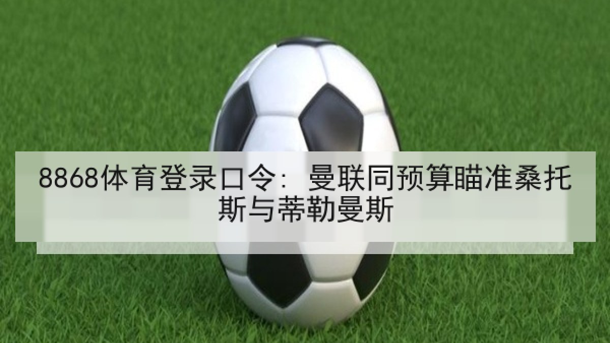 8868体育登录口令: 曼联同预算瞄准桑托斯与蒂勒曼斯 8868体育登录口令: 曼联同预算瞄准桑托斯与蒂勒曼斯