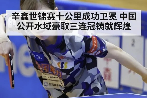辛鑫世锦赛十公里成功卫冕 中国公开水域豪取三连冠铸就辉煌
