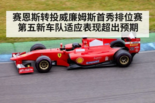 赛恩斯转投威廉姆斯首秀排位赛第五新车队适应表现超出预期