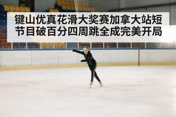 键山优真花滑大奖赛加拿大站短节目破百分四周跳全成完美开局
